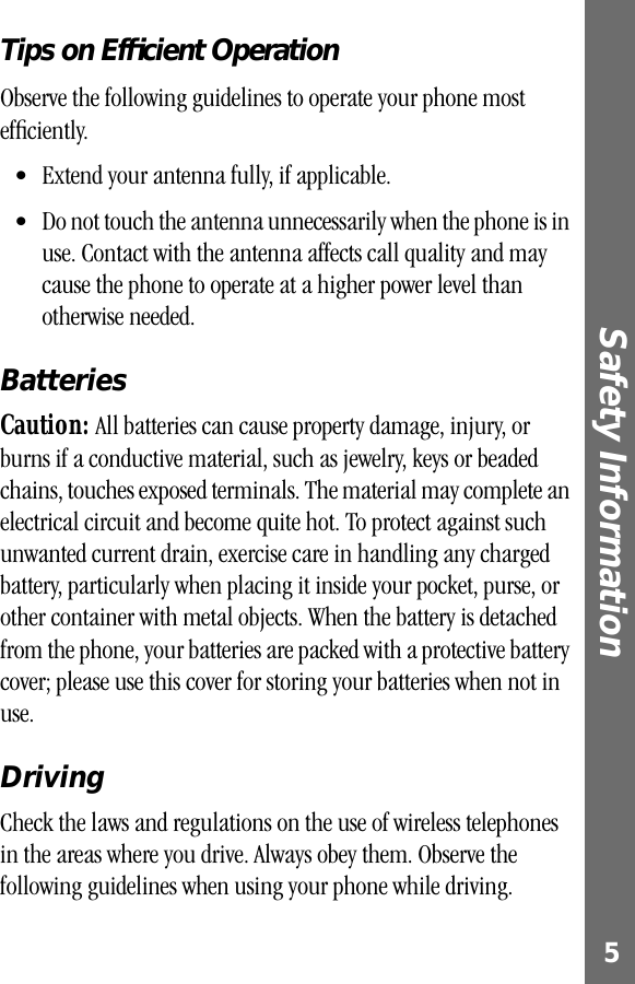  5 Safety Information  Tips on Efﬁcient Operation Observe the following guidelines to operate your phone most efﬁciently.• Extend your antenna fully, if applicable. • Do not touch the antenna unnecessarily when the phone is in use. Contact with the antenna affects call quality and may cause the phone to operate at a higher power level than otherwise needed.  Batteries Caution:  All batteries can cause property damage, injury, or burns if a conductive material, such as jewelry, keys or beaded chains, touches exposed terminals. The material may complete an electrical circuit and become quite hot. To protect against such unwanted current drain, exercise care in handling any charged battery, particularly when placing it inside your pocket, purse, or other container with metal objects. When the battery is detached from the phone, your batteries are packed with a protective battery cover; please use this cover for storing your batteries when not in use. Driving Check the laws and regulations on the use of wireless telephones in the areas where you drive. Always obey them. Observe the following guidelines when using your phone while driving.