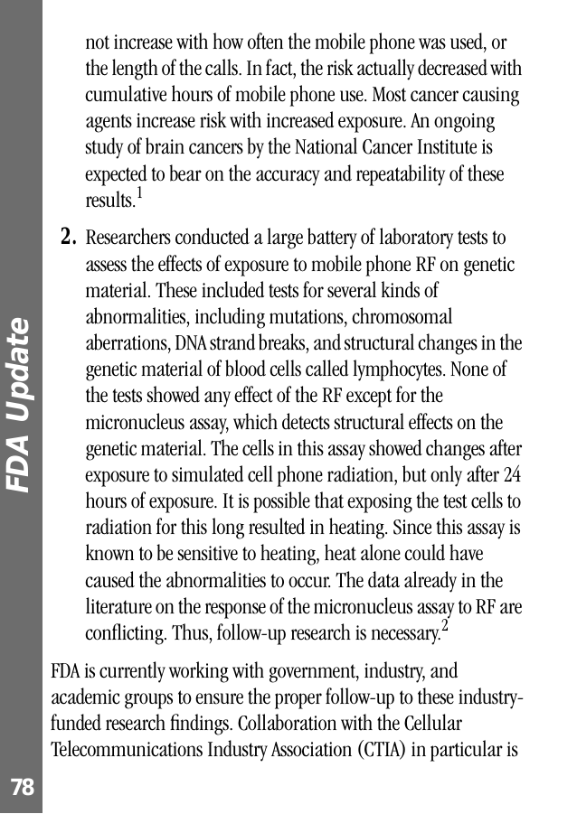 FDA Update 78not increase with how often the mobile phone was used, or the length of the calls. In fact, the risk actually decreased with cumulative hours of mobile phone use. Most cancer causing agents increase risk with increased exposure. An ongoing study of brain cancers by the National Cancer Institute is expected to bear on the accuracy and repeatability of these results.12. Researchers conducted a large battery of laboratory tests to assess the effects of exposure to mobile phone RF on genetic material. These included tests for several kinds of abnormalities, including mutations, chromosomal aberrations, DNA strand breaks, and structural changes in the genetic material of blood cells called lymphocytes. None of the tests showed any effect of the RF except for the micronucleus assay, which detects structural effects on the genetic material. The cells in this assay showed changes after exposure to simulated cell phone radiation, but only after 24 hours of exposure. It is possible that exposing the test cells to radiation for this long resulted in heating. Since this assay is known to be sensitive to heating, heat alone could have caused the abnormalities to occur. The data already in the literature on the response of the micronucleus assay to RF are conﬂicting. Thus, follow-up research is necessary.2FDA is currently working with government, industry, and academic groups to ensure the proper follow-up to these industry-funded research ﬁndings. Collaboration with the Cellular Telecommunications Industry Association (CTIA) in particular is 