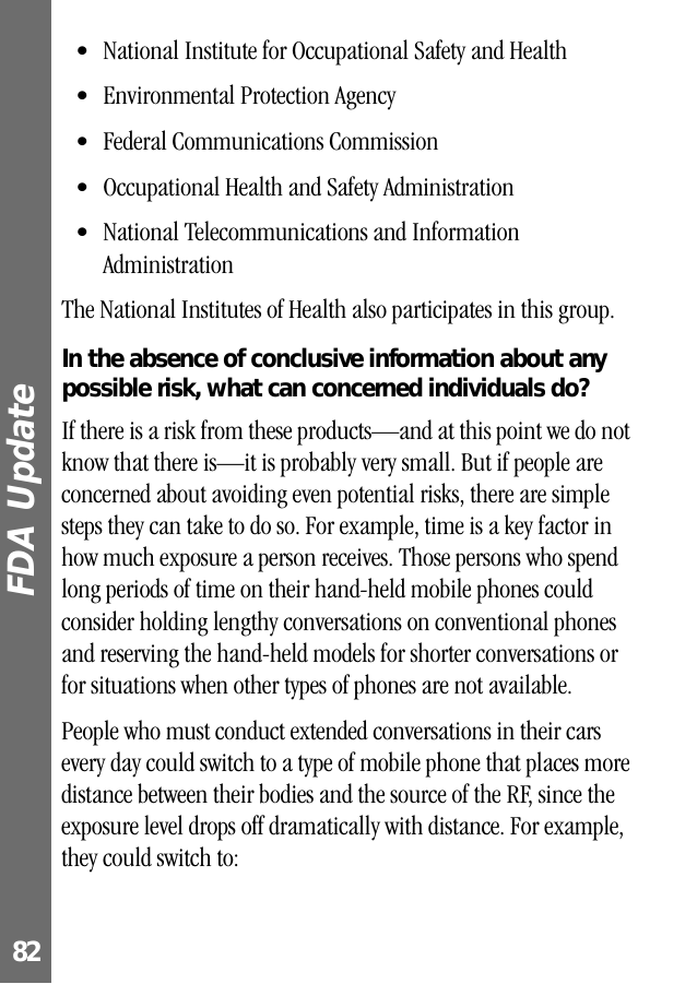 FDA Update 82• National Institute for Occupational Safety and Health• Environmental Protection Agency• Federal Communications Commission• Occupational Health and Safety Administration• National Telecommunications and Information AdministrationThe National Institutes of Health also participates in this group.In the absence of conclusive information about any possible risk, what can concerned individuals do?If there is a risk from these products—and at this point we do not know that there is—it is probably very small. But if people are concerned about avoiding even potential risks, there are simple steps they can take to do so. For example, time is a key factor in how much exposure a person receives. Those persons who spend long periods of time on their hand-held mobile phones could consider holding lengthy conversations on conventional phones and reserving the hand-held models for shorter conversations or for situations when other types of phones are not available.People who must conduct extended conversations in their cars every day could switch to a type of mobile phone that places more distance between their bodies and the source of the RF, since the exposure level drops off dramatically with distance. For example, they could switch to: