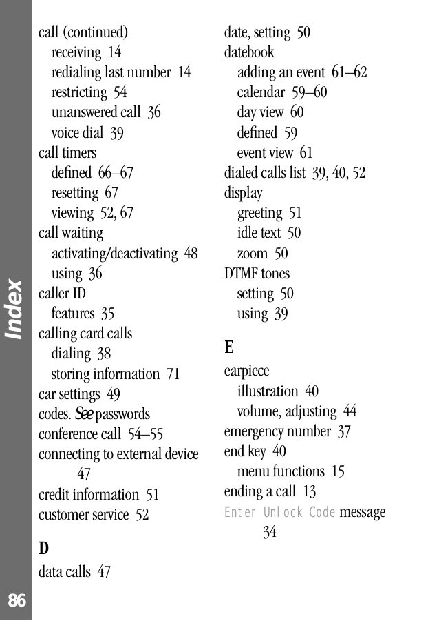 Index 86call (continued)receiving  14redialing last number  14restricting  54unanswered call  36voice dial  39call timersdeﬁned  66–67resetting  67viewing  52, 67call waitingactivating/deactivating  48using  36caller IDfeatures  35calling card callsdialing  38storing information  71car settings  49codes. See passwordsconference call  54–55connecting to external device  47credit information  51customer service  52Ddata calls  47date, setting  50datebookadding an event  61–62calendar  59–60day view  60deﬁned  59event view  61dialed calls list  39, 40, 52displaygreeting  51idle text  50zoom  50DTMF tonessetting  50using  39Eearpieceillustration  40volume, adjusting  44emergency number  37end key  40menu functions  15ending a call  13Enter Unlock Code message  34