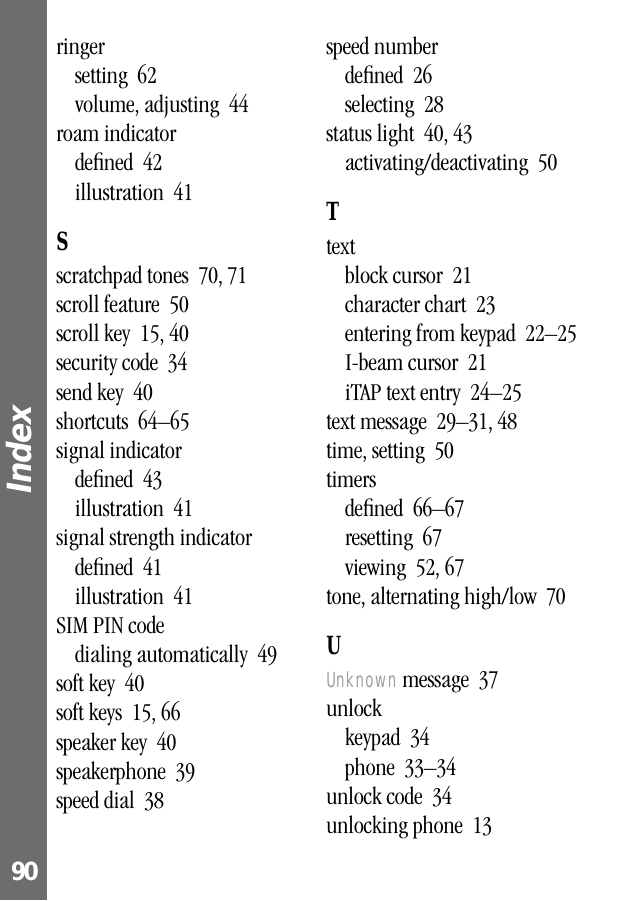 Index 90ringersetting  62volume, adjusting  44roam indicatordeﬁned  42illustration  41Sscratchpad tones  70, 71scroll feature  50scroll key  15, 40security code  34send key  40shortcuts  64–65signal indicatordeﬁned  43illustration  41signal strength indicatordeﬁned  41illustration  41SIM PIN codedialing automatically  49soft key  40soft keys  15, 66speaker key  40speakerphone  39speed dial  38speed numberdeﬁned  26selecting  28status light  40, 43activating/deactivating  50Ttextblock cursor  21character chart  23entering from keypad  22–25I-beam cursor  21iTAP text entry  24–25text message  29–31, 48time, setting  50timersdeﬁned  66–67resetting  67viewing  52, 67tone, alternating high/low  70UUnknown message  37unlockkeypad  34phone  33–34unlock code  34unlocking phone  13