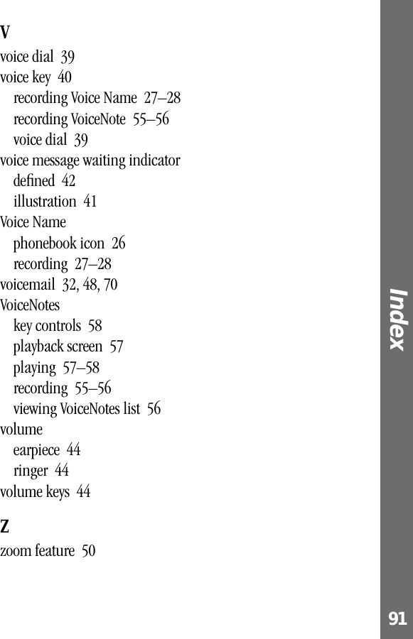 91Index Vvoice dial  39voice key  40recording Voice Name  27–28recording VoiceNote  55–56voice dial  39voice message waiting indicatordeﬁned  42illustration  41Voice Namephonebook icon  26recording  27–28voicemail  32, 48, 70VoiceNoteskey controls  58playback screen  57playing  57–58recording  55–56viewing VoiceNotes list  56volumeearpiece  44ringer  44volume keys  44Zzoom feature  50