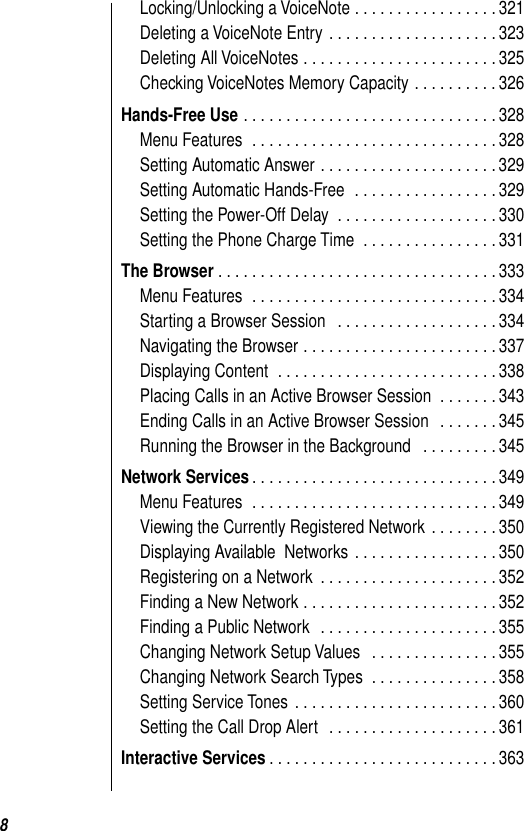  8 Locking/Unlocking a VoiceNote . . . . . . . . . . . . . . . . . 321Deleting a VoiceNote Entry . . . . . . . . . . . . . . . . . . . . 323Deleting All VoiceNotes . . . . . . . . . . . . . . . . . . . . . . . 325Checking VoiceNotes Memory Capacity . . . . . . . . . . 326 Hands-Free Use  . . . . . . . . . . . . . . . . . . . . . . . . . . . . . . 328Menu Features  . . . . . . . . . . . . . . . . . . . . . . . . . . . . . 328Setting Automatic Answer . . . . . . . . . . . . . . . . . . . . . 329Setting Automatic Hands-Free  . . . . . . . . . . . . . . . . . 329Setting the Power-Off Delay  . . . . . . . . . . . . . . . . . . . 330Setting the Phone Charge Time  . . . . . . . . . . . . . . . . 331 The Browser . . . . . . . . . . . . . . . . . . . . . . . . . . . . . . . . . 333Menu Features  . . . . . . . . . . . . . . . . . . . . . . . . . . . . . 334Starting a Browser Session   . . . . . . . . . . . . . . . . . . . 334Navigating the Browser . . . . . . . . . . . . . . . . . . . . . . . 337Displaying Content  . . . . . . . . . . . . . . . . . . . . . . . . . . 338Placing Calls in an Active Browser Session  . . . . . . . 343Ending Calls in an Active Browser Session   . . . . . . . 345Running the Browser in the Background   . . . . . . . . . 345 Network Services . . . . . . . . . . . . . . . . . . . . . . . . . . . . . 349Menu Features  . . . . . . . . . . . . . . . . . . . . . . . . . . . . . 349Viewing the Currently Registered Network . . . . . . . . 350Displaying Available  Networks . . . . . . . . . . . . . . . . . 350Registering on a Network  . . . . . . . . . . . . . . . . . . . . . 352Finding a New Network . . . . . . . . . . . . . . . . . . . . . . . 352Finding a Public Network  . . . . . . . . . . . . . . . . . . . . . 355Changing Network Setup Values   . . . . . . . . . . . . . . . 355Changing Network Search Types  . . . . . . . . . . . . . . . 358Setting Service Tones . . . . . . . . . . . . . . . . . . . . . . . . 360Setting the Call Drop Alert   . . . . . . . . . . . . . . . . . . . . 361 Interactive Services . . . . . . . . . . . . . . . . . . . . . . . . . . . 363