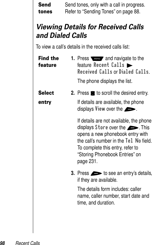 98 Recent CallsViewing Details for Received Calls and Dialed CallsTo view a call’s details in the received calls list:Send tonesSend tones, only with a call in progress. Refer to “Sending Tones” on page 88.Find the feature1. Press M and navigate to the feature Recent Calls B Received Calls or Dialed Calls.The phone displays the list. Selectentry2. Press S to scroll the desired entry.If details are available, the phone displays View over the +. If details are not available, the phone displays Store over the +. This opens a new phonebook entry with the call’s number in the Tel No ﬁeld. To complete this entry, refer to “Storing Phonebook Entries” on page 231.3. Press + to see an entry’s details, if they are available. The details form includes: caller name, caller number, start date and time, and duration.