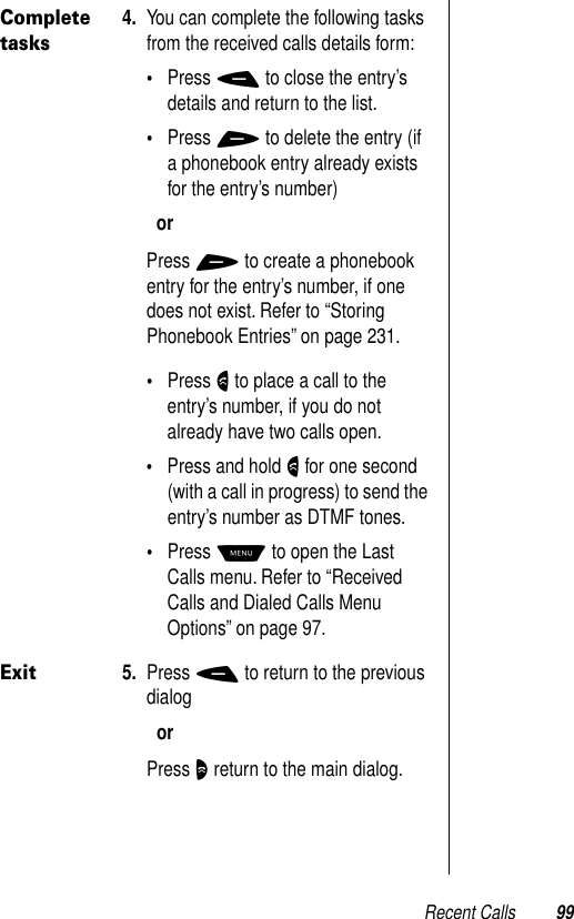 Recent Calls 99Complete tasks4. You can complete the following tasks from the received calls details form:•Press - to close the entry’s details and return to the list.•Press + to delete the entry (if a phonebook entry already exists for the entry’s number)orPress + to create a phonebook entry for the entry’s number, if one does not exist. Refer to “Storing Phonebook Entries” on page 231.•Press N to place a call to the entry’s number, if you do not already have two calls open.•Press and hold N for one second (with a call in progress) to send the entry’s number as DTMF tones.•Press M to open the Last Calls menu. Refer to “Received Calls and Dialed Calls Menu Options” on page 97.Exit5. Press - to return to the previous dialogorPress O return to the main dialog.