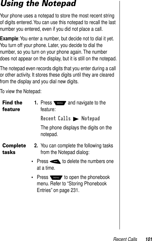 Recent Calls 101Using the NotepadYour phone uses a notepad to store the most recent string of digits entered. You can use this notepad to recall the last number you entered, even if you did not place a call.Example: You enter a number, but decide not to dial it yet. You turn off your phone. Later, you decide to dial the number, so you turn on your phone again. The number does not appear on the display, but it is still on the notepad.The notepad even records digits that you enter during a call or other activity. It stores these digits until they are cleared from the display and you dial new digits.To view the Notepad:Find the feature1. Press M and navigate to the feature:Recent Calls B NotepadThe phone displays the digits on the notepad.Complete tasks 2. You can complete the following tasks from the Notepad dialog:•Press - to delete the numbers one at a time.•Press M to open the phonebook menu. Refer to “Storing Phonebook Entries” on page 231.