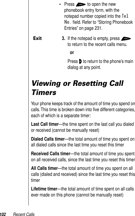 102 Recent CallsViewing or Resetting Call TimersYour phone keeps track of the amount of time you spend on calls. This time is broken down into ﬁve different categories, each of which is a separate timer:Last Call timer—the time spent on the last call you dialed or received (cannot be manually reset)Dialed Calls timer—the total amount of time you spent on all dialed calls since the last time you reset this timerReceived Calls timer—the total amount of time you spent on all received calls, since the last time you reset this timerAll Calls timer—the total amount of time you spent on all calls (dialed and received) since the last time you reset this timerLifetime timer—the total amount of time spent on all calls ever made on this phone (cannot be manually reset)•Press + to open the new phonebook entry form, with the notepad number copied into the Tel No. ﬁeld. Refer to “Storing Phonebook Entries” on page 231.Exit3. If the notepad is empty, press + to return to the recent calls menu.orPress O to return to the phone’s main dialog at any point.