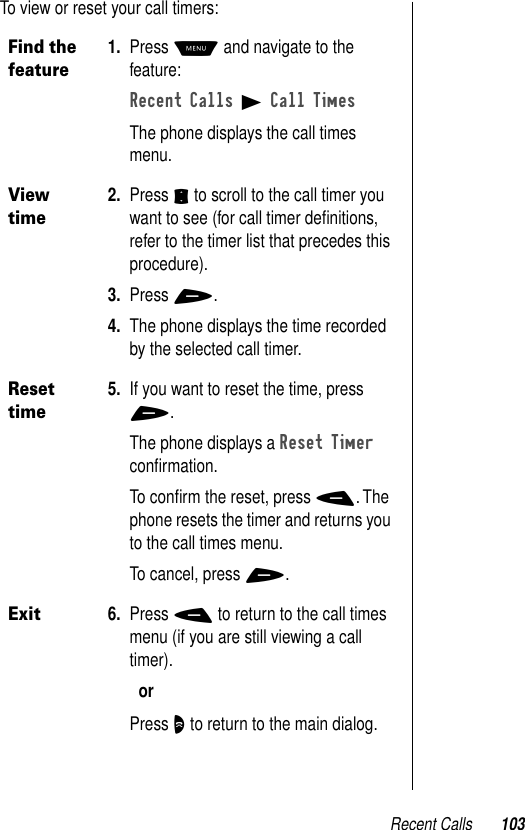 Recent Calls 103To view or reset your call timers:Find the feature1. Press M and navigate to the feature:Recent Calls B Call TimesThe phone displays the call times menu.View time2. Press S to scroll to the call timer you want to see (for call timer deﬁnitions, refer to the timer list that precedes this procedure).3. Press +.4. The phone displays the time recorded by the selected call timer.Reset time5. If you want to reset the time, press +.The phone displays a Reset Timer conﬁrmation. To conﬁrm the reset, press -. The phone resets the timer and returns you to the call times menu.To cancel, press +.Exit6. Press - to return to the call times menu (if you are still viewing a call timer).orPress O to return to the main dialog.