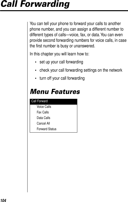 104Call ForwardingYou can tell your phone to forward your calls to another phone number, and you can assign a different number to different types of calls—voice, fax, or data. You can even provide second forwarding numbers for voice calls, in case the ﬁrst number is busy or unanswered.In this chapter you will learn how to:•set up your call forwarding•check your call forwarding settings on the network•turn off your call forwardingMenu FeaturesCall ForwardVoice CallsFax CallsData CallsCancel AllForward Status