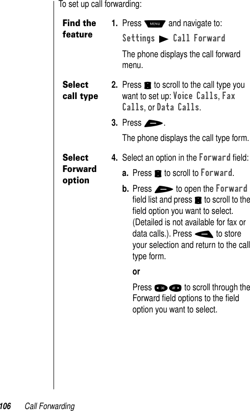 106 Call ForwardingTo set up call forwarding:Find the feature1. Press M and navigate to:Settings B Call ForwardThe phone displays the call forward menu.Select call type2. Press S to scroll to the call type you want to set up: Voice Calls, Fax Calls, or Data Calls.3. Press +.The phone displays the call type form.Select Forward option4. Select an option in the Forward ﬁeld:a. Press S to scroll to Forward.b. Press + to open the Forward ﬁeld list and press S to scroll to the ﬁeld option you want to select. (Detailed is not available for fax or data calls.). Press - to store your selection and return to the call type form.orPress *# to scroll through the Forward ﬁeld options to the ﬁeld option you want to select.