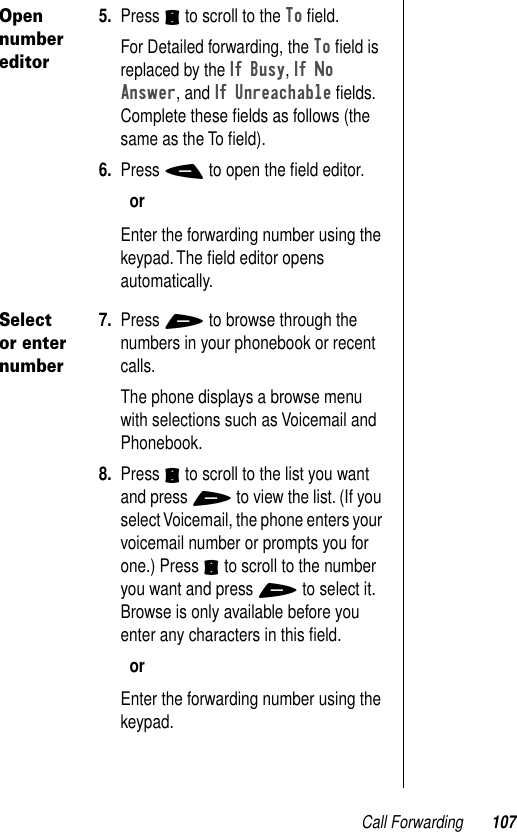 Call Forwarding 107Open number editor5. Press S to scroll to the To ﬁeld.For Detailed forwarding, the To ﬁeld is replaced by the If Busy, If No Answer, and If Unreachable ﬁelds. Complete these ﬁelds as follows (the same as the To ﬁeld). 6. Press - to open the ﬁeld editor. orEnter the forwarding number using the keypad. The ﬁeld editor opens automatically.Select or enter number7. Press + to browse through the numbers in your phonebook or recent calls. The phone displays a browse menu with selections such as Voicemail and Phonebook.8. Press S to scroll to the list you want and press + to view the list. (If you select Voicemail, the phone enters your voicemail number or prompts you for one.) Press S to scroll to the number you want and press + to select it.Browse is only available before you enter any characters in this ﬁeld.orEnter the forwarding number using the keypad.