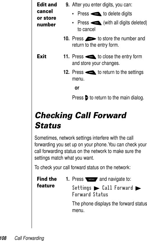 108 Call ForwardingChecking Call Forward StatusSometimes, network settings interfere with the call forwarding you set up on your phone. You can check your call forwarding status on the network to make sure the settings match what you want.To check your call forward status on the network:Edit and cancel or store number9. After you enter digits, you can:•Press - to delete digits•Press - (with all digits deleted) to cancel10. Press + to store the number and return to the entry form.Exit11. Press - to close the entry form and store your changes.12. Press - to return to the settings menu.orPress O to return to the main dialog.Find the feature1. Press M and navigate to:Settings B Call Forward B Forward StatusThe phone displays the forward status menu.