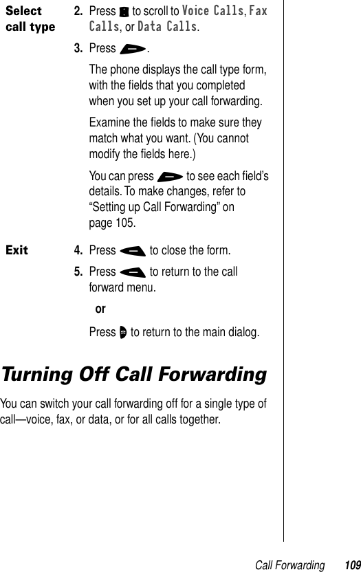 Call Forwarding 109Turning Off Call ForwardingYou can switch your call forwarding off for a single type of call—voice, fax, or data, or for all calls together.Select call type2. Press S to scroll to Voice Calls, Fax Calls, or Data Calls.3. Press +.The phone displays the call type form, with the ﬁelds that you completed when you set up your call forwarding. Examine the ﬁelds to make sure they match what you want. (You cannot modify the ﬁelds here.)You can press + to see each ﬁeld’s details. To make changes, refer to “Setting up Call Forwarding” on page 105.Exit4. Press - to close the form.5. Press - to return to the call forward menu.orPress O to return to the main dialog.