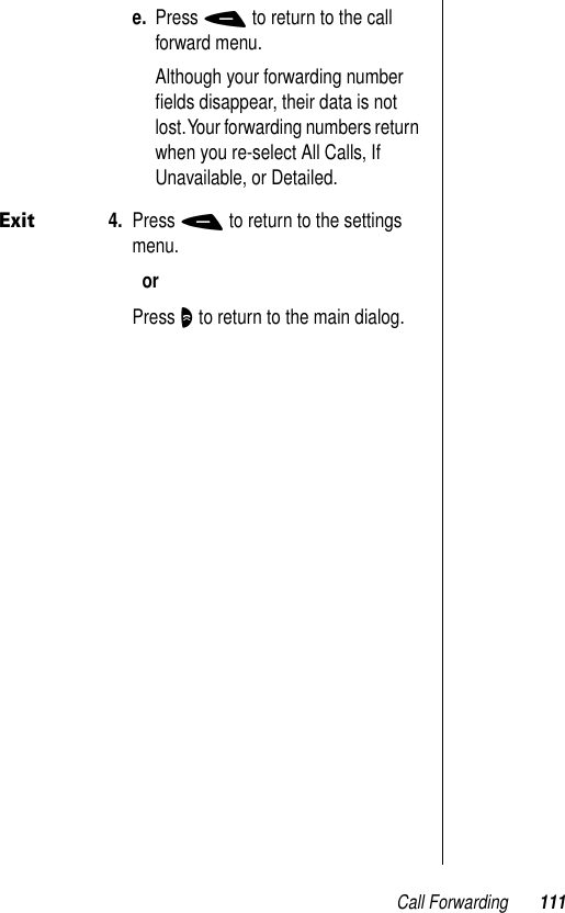 Call Forwarding 111e. Press - to return to the call forward menu.Although your forwarding number ﬁelds disappear, their data is not lost. Your forwarding numbers return when you re-select All Calls, If Unavailable, or Detailed.Exit4. Press - to return to the settings menu.orPress O to return to the main dialog.