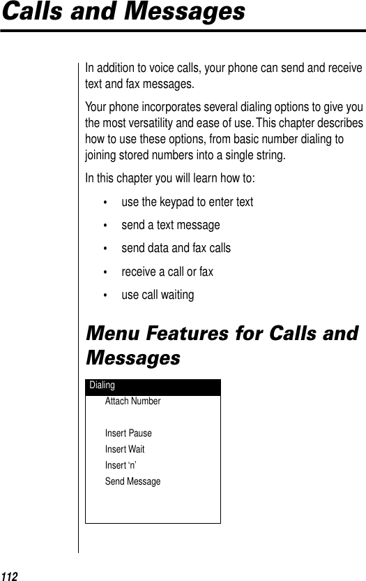 112Calls and MessagesIn addition to voice calls, your phone can send and receive text and fax messages. Your phone incorporates several dialing options to give you the most versatility and ease of use. This chapter describes how to use these options, from basic number dialing to joining stored numbers into a single string.In this chapter you will learn how to:•use the keypad to enter text•send a text message•send data and fax calls•receive a call or fax •use call waitingMenu Features for Calls and MessagesDialingAttach NumberInsert PauseInsert WaitInsert ‘n’Send Message