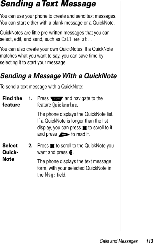 Calls and Messages 113Sending a Text MessageYou can use your phone to create and send text messages. You can start either with a blank message or a QuickNote.QuickNotes are little pre-written messages that you can select, edit, and send, such as Call me at ...You can also create your own QuickNotes. If a QuickNote matches what you want to say, you can save time by selecting it to start your message.Sending a Message With a QuickNoteTo send a text message with a QuickNote:Find the feature1. Press M and navigate to the feature Quicknotes.The phone displays the QuickNote list. If a QuickNote is longer than the list display, you can press S to scroll to it and press + to read it.Select Quick-Note2. Press S to scroll to the QuickNote you want and press N.The phone displays the text message form, with your selected QuickNote in the Msg: ﬁeld.