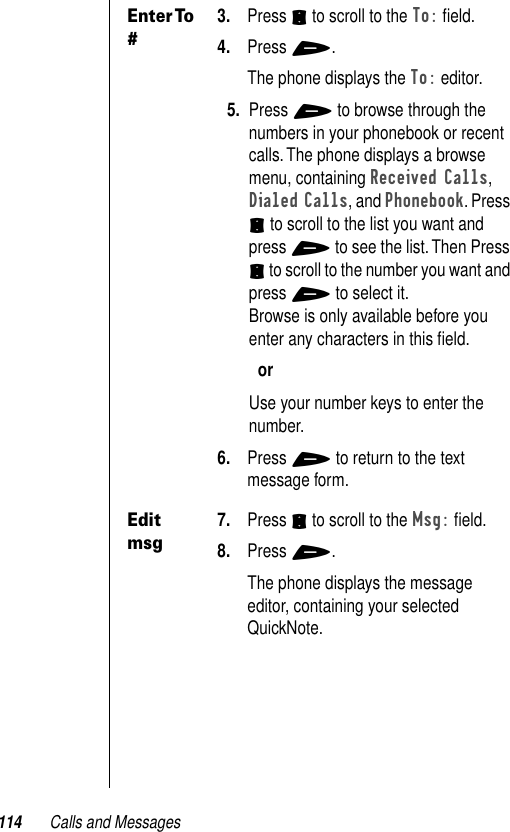 114 Calls and MessagesEnter To #3. Press S to scroll to the To: ﬁeld.4. Press +. The phone displays the To: editor.5. Press + to browse through the numbers in your phonebook or recent calls. The phone displays a browse menu, containing Received Calls, Dialed Calls, and Phonebook. Press S to scroll to the list you want and press + to see the list. Then Press S to scroll to the number you want and press + to select it.Browse is only available before you enter any characters in this ﬁeld.orUse your number keys to enter the number. 6. Press + to return to the text message form.Edit msg7. Press S to scroll to the Msg: ﬁeld.8. Press +. The phone displays the message editor, containing your selected QuickNote.