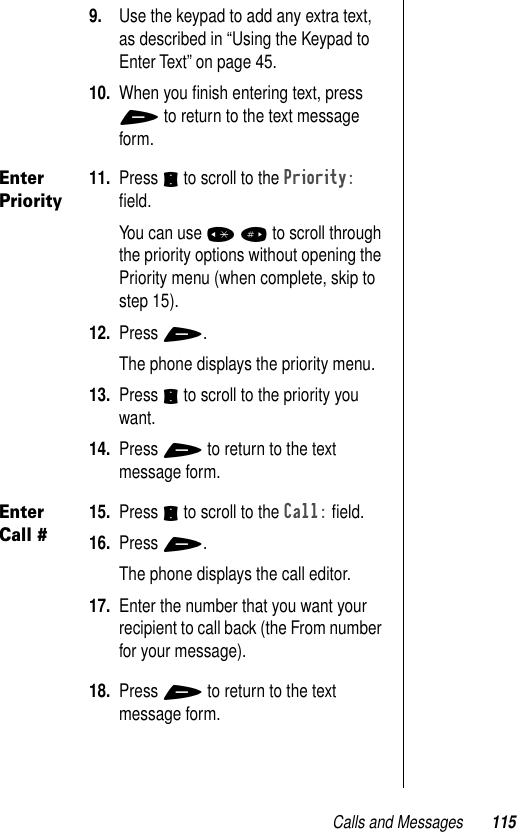 Calls and Messages 1159. Use the keypad to add any extra text, as described in “Using the Keypad to Enter Text” on page 45.10. When you ﬁnish entering text, press + to return to the text message form.Enter Priority11. Press S to scroll to the Priority: ﬁeld.You can use * # to scroll through the priority options without opening the Priority menu (when complete, skip to step 15). 12. Press +. The phone displays the priority menu.13. Press S to scroll to the priority you want.14. Press + to return to the text message form.Enter Call #15. Press S to scroll to the Call: ﬁeld.16. Press +. The phone displays the call editor.17. Enter the number that you want your recipient to call back (the From number for your message).18. Press + to return to the text message form.