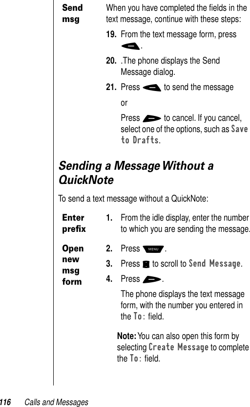 116 Calls and MessagesSending a Message Without a QuickNoteTo send a text message without a QuickNote:Send msgWhen you have completed the ﬁelds in the text message, continue with these steps:19. From the text message form, press -.20. .The phone displays the Send Message dialog.21. Press - to send the messageorPress + to cancel. If you cancel, select one of the options, such as Save to Drafts.Enter preﬁx1. From the idle display, enter the number to which you are sending the message.Open new msg form2. Press M.3. Press S to scroll to Send Message.4. Press +.The phone displays the text message form, with the number you entered in the To: ﬁeld.Note: You can also open this form by selecting Create Message to complete the To: ﬁeld.