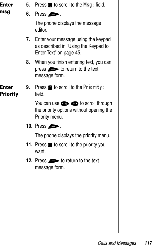 Calls and Messages 117Enter msg5. Press S to scroll to the Msg: ﬁeld.6. Press +. The phone displays the message editor.7. Enter your message using the keypad as described in “Using the Keypad to Enter Text” on page 45.8. When you ﬁnish entering text, you can press + to return to the text message form.Enter Priority9. Press S to scroll to the Priority: ﬁeld.You can use * # to scroll through the priority options without opening the Priority menu. 10. Press +. The phone displays the priority menu.11. Press S to scroll to the priority you want.12. Press + to return to the text message form.