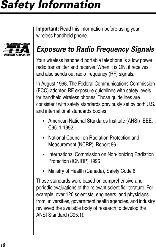  10 Safety Information Important:  Read this information before using your wireless handheld phone.  Exposure to Radio Frequency Signals Your wireless handheld portable telephone is a low power radio transmitter and receiver. When it is ON, it receives and also sends out radio frequency (RF) signals.In August 1996, The Federal Communications Commission (FCC) adopted RF exposure guidelines with safety levels for handheld wireless phones. Those guidelines are consistent with safety standards previously set by both U.S. and international standards bodies: • American National Standards Institute (ANSI) IEEE. C95. 1-1992  • National Council on Radiation Protection and Measurement (NCRP). Report 86  • International Commission on Non-Ionizing Radiation Protection (ICNIRP) 1996  • Ministry of Health (Canada), Safety Code 6 Those standards were based on comprehensive and periodic evaluations of the relevant scientiﬁc literature. For example, over 120 scientists, engineers, and physicians from universities, government health agencies, and industry reviewed the available body of research to develop the ANSI Standard (C95.1).