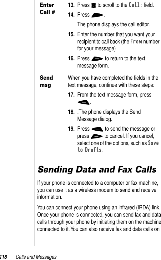 118 Calls and MessagesSending Data and Fax CallsIf your phone is connected to a computer or fax machine, you can use it as a wireless modem to send and receive information. You can connect your phone using an infrared (IRDA) link. Once your phone is connected, you can send fax and data calls through your phone by initiating them on the machine connected to it. You can also receive fax and data calls on Enter Call #13. Press S to scroll to the Call: ﬁeld.14. Press +. The phone displays the call editor.15. Enter the number that you want your recipient to call back (the From number for your message).16. Press + to return to the text message form.Send msgWhen you have completed the ﬁelds in the text message, continue with these steps:17. From the text message form, press -.18. .The phone displays the Send Message dialog.19. Press - to send the message or press + to cancel. If you cancel, select one of the options, such as Save to Drafts.