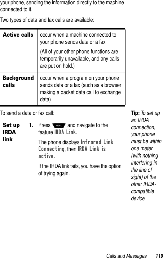 Calls and Messages 119your phone, sending the information directly to the machine connected to it.Two types of data and fax calls are available: Tip: To set up an IRDA connection, your phone must be within one meter (with nothing interfering in the line of sight) of the other IRDA-compatible device. To send a data or fax call:Active callsoccur when a machine connected to your phone sends data or a fax(All of your other phone functions are temporarily unavailable, and any calls are put on hold.)Background callsoccur when a program on your phone sends data or a fax (such as a browser making a packet data call to exchange data)Set up IRDA link1. Press M and navigate to the feature IRDA Link.The phone displays Infrared Link Connecting, then IRDA Link is active.If the IRDA link fails, you have the option of trying again. 