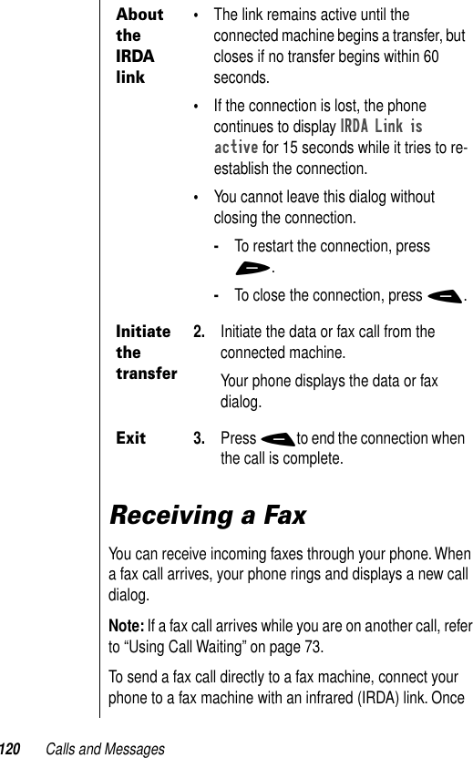 120 Calls and MessagesReceiving a FaxYou can receive incoming faxes through your phone. When a fax call arrives, your phone rings and displays a new call dialog.Note: If a fax call arrives while you are on another call, refer to “Using Call Waiting” on page 73.To send a fax call directly to a fax machine, connect your phone to a fax machine with an infrared (IRDA) link. Once About the IRDA link•The link remains active until the connected machine begins a transfer, but closes if no transfer begins within 60 seconds.•If the connection is lost, the phone continues to display IRDA Link is active for 15 seconds while it tries to re-establish the connection.•You cannot leave this dialog without closing the connection.-To restart the connection, press +.-To close the connection, press -.Initiate the transfer2. Initiate the data or fax call from the connected machine.Your phone displays the data or fax dialog.Exit3. Press -to end the connection when the call is complete.