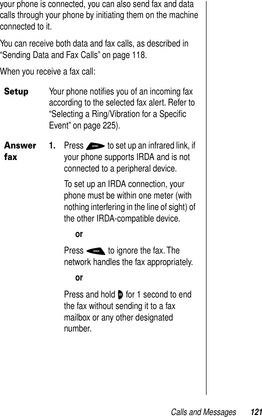 Calls and Messages 121your phone is connected, you can also send fax and data calls through your phone by initiating them on the machine connected to it. You can receive both data and fax calls, as described in “Sending Data and Fax Calls” on page 118.When you receive a fax call:SetupYour phone notiﬁes you of an incoming fax according to the selected fax alert. Refer to “Selecting a Ring/Vibration for a Speciﬁc Event” on page 225).Answer fax1. Press + to set up an infrared link, if your phone supports IRDA and is not connected to a peripheral device. To set up an IRDA connection, your phone must be within one meter (with nothing interfering in the line of sight) of the other IRDA-compatible device. orPress - to ignore the fax. The network handles the fax appropriately.orPress and hold O for 1 second to end the fax without sending it to a fax mailbox or any other designated number.