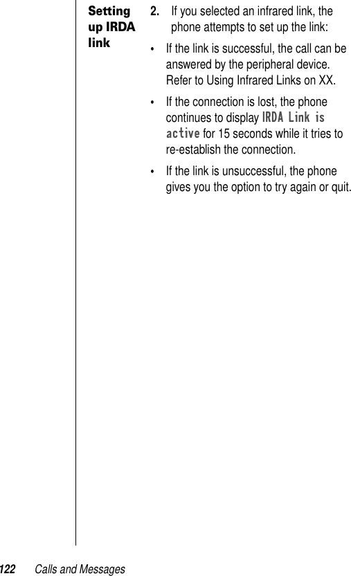 122 Calls and MessagesSetting up IRDA link2. If you selected an infrared link, the phone attempts to set up the link:•If the link is successful, the call can be answered by the peripheral device. Refer to Using Infrared Links on XX.•If the connection is lost, the phone continues to display IRDA Link is active for 15 seconds while it tries to re-establish the connection.•If the link is unsuccessful, the phone gives you the option to try again or quit.