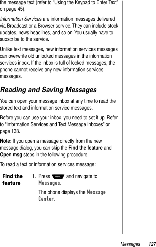 Messages 127the message text (refer to “Using the Keypad to Enter Text” on page 45).Information Services are information messages delivered via Broadcast or a Browser service. They can include stock updates, news headlines, and so on. You usually have to subscribe to the service. Unlike text messages, new information services messages can overwrite old unlocked messages in the information services inbox. If the inbox is full of locked messages, the phone cannot receive any new information services messages.Reading and Saving MessagesYou can open your message inbox at any time to read the stored text and information service messages.Before you can use your inbox, you need to set it up. Refer to “Information Services and Text Message Inboxes” on page 138.Note: If you open a message directly from the new message dialog, you can skip the Find the feature and Open msg steps in the following procedure.To read a text or information services message:Find the feature1. Press M and navigate to Messages.The phone displays the Message Center. 