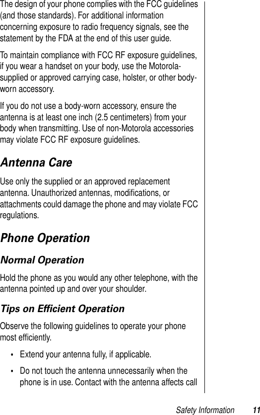  Safety Information 11 The design of your phone complies with the FCC guidelines (and those standards). For additional information concerning exposure to radio frequency signals, see the statement by the FDA at the end of this user guide. To maintain compliance with FCC RF exposure guidelines, if you wear a handset on your body, use the Motorola-supplied or approved carrying case, holster, or other body-worn accessory.If you do not use a body-worn accessory, ensure the antenna is at least one inch (2.5 centimeters) from your body when transmitting. Use of non-Motorola accessories may violate FCC RF exposure guidelines.  Antenna Care Use only the supplied or an approved replacement antenna. Unauthorized antennas, modiﬁcations, or attachments could damage the phone and may violate FCC regulations. Phone Operation Normal Operation Hold the phone as you would any other telephone, with the antenna pointed up and over your shoulder. Tips on Efﬁcient Operation Observe the following guidelines to operate your phone most efﬁciently. • Extend your antenna fully, if applicable.  • Do not touch the antenna unnecessarily when the phone is in use. Contact with the antenna affects call 