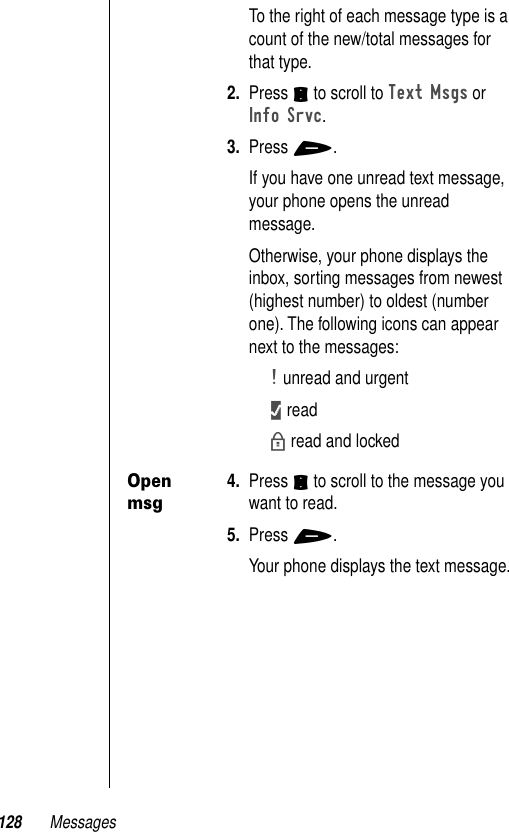 128 MessagesTo the right of each message type is a count of the new/total messages for that type.2. Press S to scroll to Text Msgs or Info Srvc.3. Press +.If you have one unread text message, your phone opens the unread message.Otherwise, your phone displays the inbox, sorting messages from newest (highest number) to oldest (number one). The following icons can appear next to the messages:! unread and urgent1 readb read and lockedOpen msg4. Press S to scroll to the message you want to read.5. Press +.Your phone displays the text message.