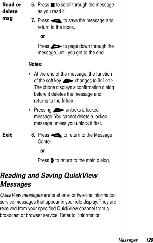 Messages 129Reading and Saving QuickView MessagesQuickView messages are brief one- or two-line information service messages that appear in your idle display. They are received from your speciﬁed QuickView channel from a broadcast or browser service. Refer to “Information Read or delete msg6. Press S to scroll through the message as you read it.7. Press - to save the message and return to the inbox.orPress + to page down through the message, until you get to the end. Notes: •At the end of the message, the function of the soft key + changes to Delete. The phone displays a conﬁrmation dialog before it deletes the message and returns to the Inbox.•Pressing + unlocks a locked message. You cannot delete a locked message unless you unlock it ﬁrst.Exit8. Press - to return to the Message Center.orPress O to return to the main dialog.