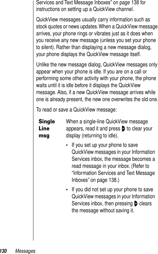 130 MessagesServices and Text Message Inboxes” on page 138 for instructions on setting up a QuickView channel.QuickView messages usually carry information such as stock quotes or news updates. When a QuickView message arrives, your phone rings or vibrates just as it does when you receive any new message (unless you set your phone to silent). Rather than displaying a new message dialog, your phone displays the QuickView message itself.Unlike the new message dialog, QuickView messages only appear when your phone is idle. If you are on a call or performing some other activity with your phone, the phone waits until it is idle before it displays the QuickView message. Also, if a new QuickView message arrives while one is already present, the new one overwrites the old one.To read or save a QuickView message:Single Line msgWhen a single-line QuickView message appears, read it and press O to clear your display (returning to idle).•If you set up your phone to save QuickView messages in your Information Services inbox, the message becomes a read message in your inbox. (Refer to “Information Services and Text Message Inboxes” on page 138.)•If you did not set up your phone to save QuickView messages in your Information Services inbox, then pressing O clears the message without saving it.