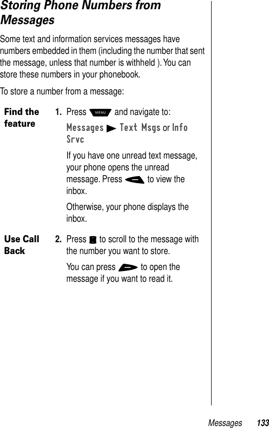 Messages 133Storing Phone Numbers from MessagesSome text and information services messages have numbers embedded in them (including the number that sent the message, unless that number is withheld ). You can store these numbers in your phonebook.To store a number from a message:Find the feature1. Press M and navigate to:Messages B Text Msgs or Info SrvcIf you have one unread text message, your phone opens the unread message. Press - to view the inbox.Otherwise, your phone displays the inbox.Use Call Back2. Press S to scroll to the message with the number you want to store.You can press + to open the message if you want to read it.