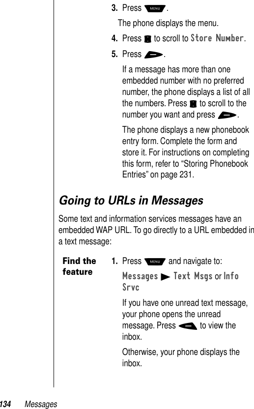 134 MessagesGoing to URLs in MessagesSome text and information services messages have an embedded WAP URL. To go directly to a URL embedded in a text message:3. Press M. The phone displays the menu.4. Press S to scroll to Store Number.5. Press +.If a message has more than one embedded number with no preferred number, the phone displays a list of all the numbers. Press S to scroll to the number you want and press +.The phone displays a new phonebook entry form. Complete the form and store it. For instructions on completing this form, refer to “Storing Phonebook Entries” on page 231.Find the feature1. Press M and navigate to:Messages B Text Msgs or Info SrvcIf you have one unread text message, your phone opens the unread message. Press - to view the inbox.Otherwise, your phone displays the inbox.