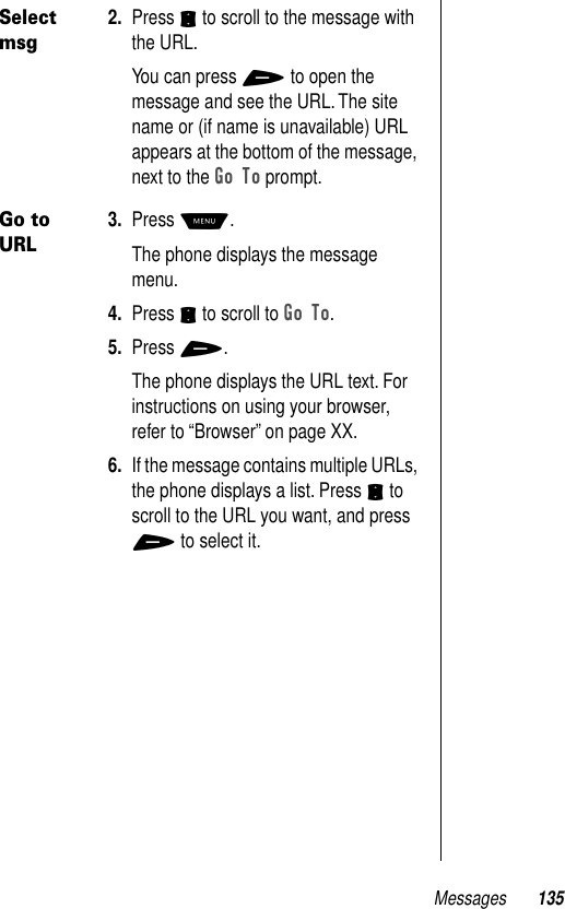 Messages 135Select msg2. Press S to scroll to the message with the URL.You can press + to open the message and see the URL. The site name or (if name is unavailable) URL appears at the bottom of the message, next to the Go To prompt.Go to URL3. Press M.The phone displays the message menu.4. Press S to scroll to Go To.5. Press +.The phone displays the URL text. For instructions on using your browser, refer to “Browser” on page XX. 6. If the message contains multiple URLs, the phone displays a list. Press S to scroll to the URL you want, and press + to select it.