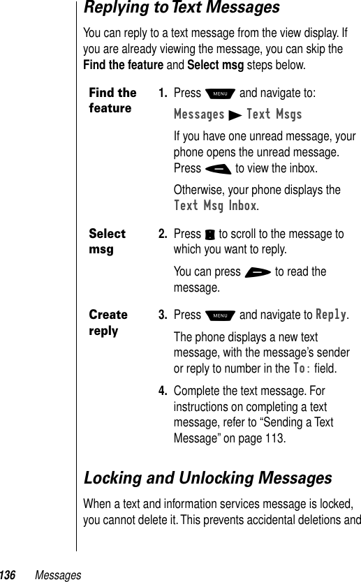 136 MessagesReplying to Text MessagesYou can reply to a text message from the view display. If you are already viewing the message, you can skip the Find the feature and Select msg steps below. Locking and Unlocking MessagesWhen a text and information services message is locked, you cannot delete it. This prevents accidental deletions and Find the feature1. Press M and navigate to:Messages B Text MsgsIf you have one unread message, your phone opens the unread message. Press - to view the inbox.Otherwise, your phone displays the Text Msg Inbox.Select msg2. Press S to scroll to the message to which you want to reply.You can press + to read the message.Create reply3. Press M and navigate to Reply.The phone displays a new text message, with the message’s sender or reply to number in the To: ﬁeld. 4. Complete the text message. For instructions on completing a text message, refer to “Sending a Text Message” on page 113.