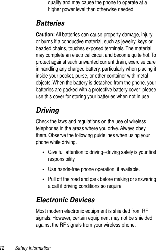  12 Safety Information quality and may cause the phone to operate at a higher power level than otherwise needed.  Batteries Caution:  All batteries can cause property damage, injury, or burns if a conductive material, such as jewelry, keys or beaded chains, touches exposed terminals. The material may complete an electrical circuit and become quite hot. To protect against such unwanted current drain, exercise care in handling any charged battery, particularly when placing it inside your pocket, purse, or other container with metal objects. When the battery is detached from the phone, your batteries are packed with a protective battery cover; please use this cover for storing your batteries when not in use. Driving Check the laws and regulations on the use of wireless telephones in the areas where you drive. Always obey them. Observe the following guidelines when using your phone while driving. • Give full attention to driving--driving safely is your ﬁrst responsibility.  • Use hands-free phone operation, if available.  • Pull off the road and park before making or answering a call if driving conditions so require.  Electronic Devices Most modern electronic equipment is shielded from RF signals. However, certain equipment may not be shielded against the RF signals from your wireless phone.