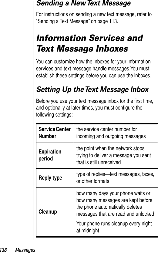 138 MessagesSending a New Text MessageFor instructions on sending a new text message, refer to “Sending a Text Message” on page 113.Information Services and Text Message InboxesYou can customize how the inboxes for your information services and text message handle messages.You must establish these settings before you can use the inboxes.Setting Up the Text Message InboxBefore you use your text message inbox for the ﬁrst time, and optionally at later times, you must conﬁgure the following settings:Service Center Number the service center number for incoming and outgoing messages Expiration periodthe point when the network stops trying to deliver a message you sent that is still unreceivedReply type type of replies—text messages, faxes, or other formatsCleanuphow many days your phone waits or how many messages are kept before the phone automatically deletes messages that are read and unlockedYour phone runs cleanup every night at midnight.