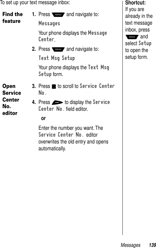 Messages 139Shortcut: If you are already in the text message inbox, press M and select Setup to open the setup form.To set up your text message inbox:Find the feature1. Press M and navigate to:Messages Your phone displays the Message Center.2. Press M and navigate to:Text Msg SetupYour phone displays the Text Msg Setup form.Open Service Center No. editor3. Press S to scroll to Service Center No.4. Press + to display the Service Center No. ﬁeld editor. orEnter the number you want. The Service Center No. editor overwrites the old entry and opens automatically.