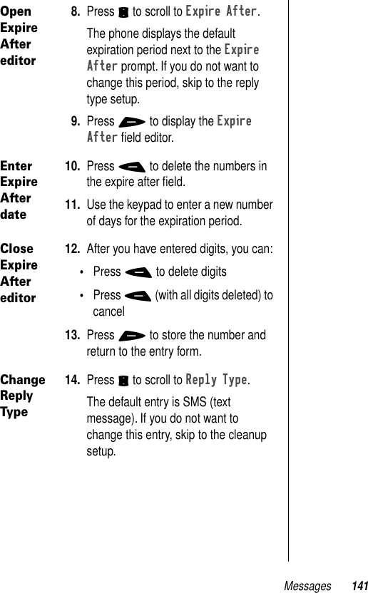 Messages 141Open Expire After editor8. Press S to scroll to Expire After.The phone displays the default expiration period next to the Expire After prompt. If you do not want to change this period, skip to the reply type setup.9. Press + to display the Expire After ﬁeld editor. Enter Expire After date10. Press - to delete the numbers in the expire after ﬁeld.11. Use the keypad to enter a new number of days for the expiration period.Close Expire After editor12. After you have entered digits, you can:•Press - to delete digits•Press - (with all digits deleted) to cancel13. Press + to store the number and return to the entry form.Change Reply Type14. Press S to scroll to Reply Type.The default entry is SMS (text message). If you do not want to change this entry, skip to the cleanup setup.