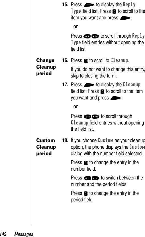 142 Messages15. Press + to display the Reply Type ﬁeld list. Press S to scroll to the item you want and press +.orPress #* to scroll through Reply Type ﬁeld entries without opening the ﬁeld list.Change Cleanup period16. Press S to scroll to Cleanup.If you do not want to change this entry, skip to closing the form.17. Press + to display the Cleanup ﬁeld list. Press S to scroll to the item you want and press +.orPress #* to scroll through Cleanup ﬁeld entries without opening the ﬁeld list.Custom Cleanup period18. If you choose Custom as your cleanup option, the phone displays the Custom dialog with the number ﬁeld selected.Press S to change the entry in the number ﬁeld.Press #* to switch between the number and the period ﬁelds.Press S to change the entry in the period ﬁeld.