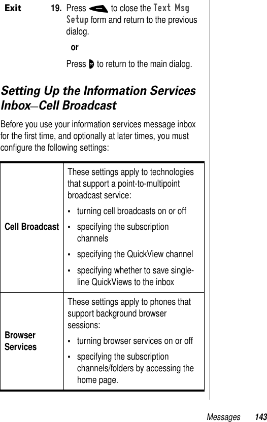 Messages 143Setting Up the Information Services Inbox—Cell BroadcastBefore you use your information services message inbox for the ﬁrst time, and optionally at later times, you must conﬁgure the following settings:Exit19. Press - to close the Text Msg Setup form and return to the previous dialog.orPress O to return to the main dialog.Cell BroadcastThese settings apply to technologies that support a point-to-multipoint broadcast service: •turning cell broadcasts on or off•specifying the subscription channels•specifying the QuickView channel•specifying whether to save single-line QuickViews to the inboxBrowser Services These settings apply to phones that support background browser sessions: •turning browser services on or off•specifying the subscription channels/folders by accessing the home page.