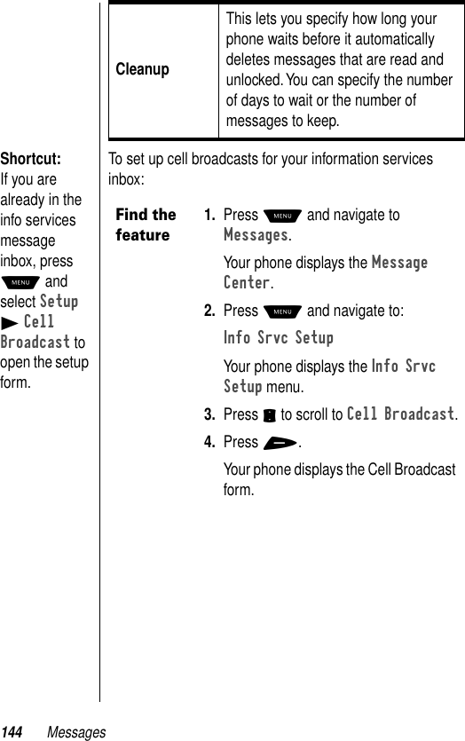 144 MessagesShortcut: If you are already in the info services message inbox, press M and select Setup B Cell Broadcast to open the setup form.To set up cell broadcasts for your information services inbox:CleanupThis lets you specify how long your phone waits before it automatically deletes messages that are read and unlocked. You can specify the number of days to wait or the number of messages to keep.Find the feature1. Press M and navigate to Messages.Your phone displays the Message Center.2. Press M and navigate to:Info Srvc SetupYour phone displays the Info Srvc Setup menu.3. Press S to scroll to Cell Broadcast.4. Press +.Your phone displays the Cell Broadcast form.