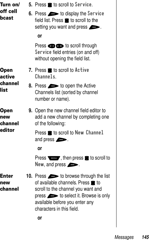 Messages 145Turn on/off cell bcast5. Press S to scroll to Service.6. Press + to display the Service ﬁeld list. Press S to scroll to the setting you want and press +.orPress #* to scroll through Service ﬁeld entries (on and off) without opening the ﬁeld list.Open active channel list7. Press S to scroll to Active Channels.8. Press + to open the Active Channels list (sorted by channel number or name).Open new channel editor9. Open the new channel ﬁeld editor to add a new channel by completing one of the following: Press S to scroll to New Channel and press +.orPress M, then press S to scroll to New, and press +.Enter new channel10. Press + to browse through the list of available channels. Press S to scroll to the channel you want and press + to select it. Browse is only available before you enter any characters in this ﬁeld.or