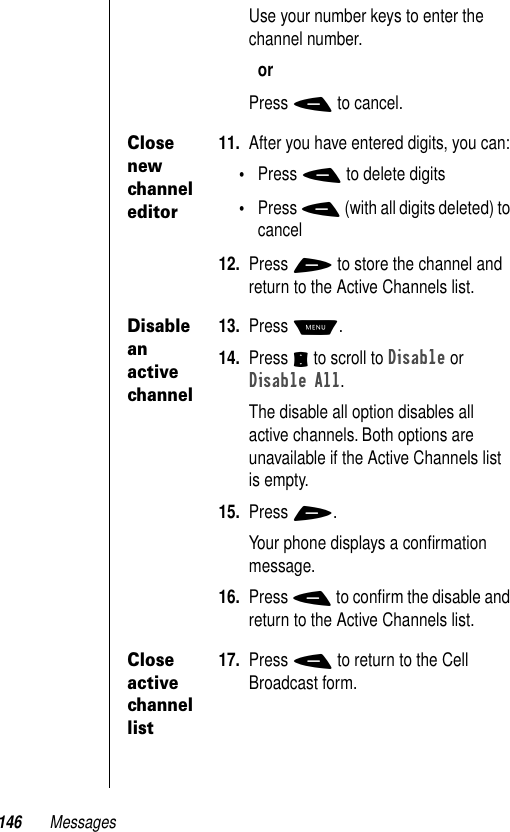 146 MessagesUse your number keys to enter the channel number.orPress - to cancel.Close new channel editor11. After you have entered digits, you can:•Press - to delete digits•Press - (with all digits deleted) to cancel12. Press + to store the channel and return to the Active Channels list.Disable an active channel13. Press M.14. Press S to scroll to Disable or Disable All.The disable all option disables all active channels. Both options are unavailable if the Active Channels list is empty.15. Press +.Your phone displays a conﬁrmation message. 16. Press - to conﬁrm the disable and return to the Active Channels list.Close active channel list17. Press - to return to the Cell Broadcast form.