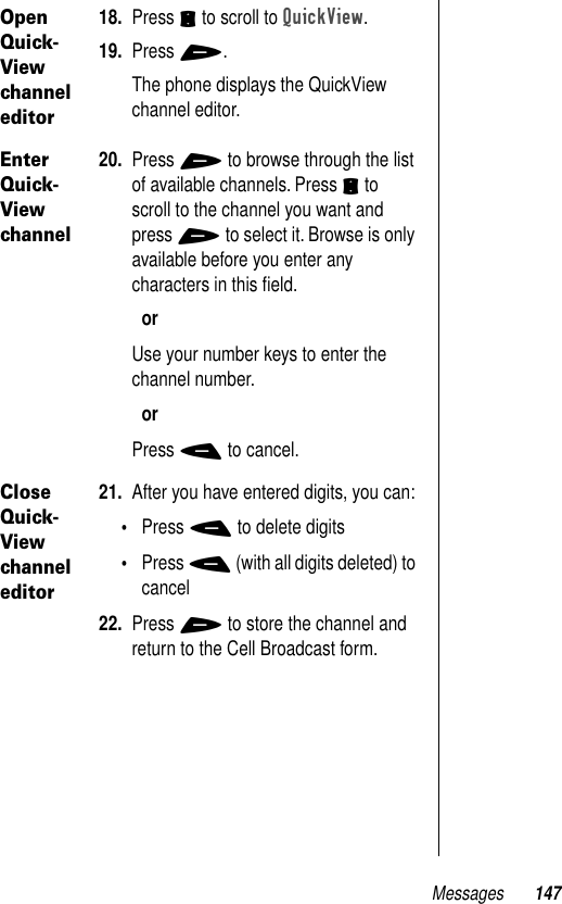 Messages 147Open Quick-View channel editor18. Press S to scroll to QuickView.19. Press +.The phone displays the QuickView channel editor.Enter Quick-View channel20. Press + to browse through the list of available channels. Press S to scroll to the channel you want and press + to select it. Browse is only available before you enter any characters in this ﬁeld.orUse your number keys to enter the channel number.orPress - to cancel.Close Quick-View channel editor21. After you have entered digits, you can:•Press - to delete digits•Press - (with all digits deleted) to cancel22. Press + to store the channel and return to the Cell Broadcast form.