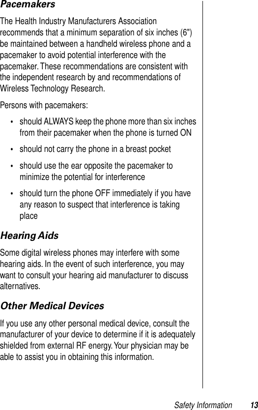  Safety Information 13 Pacemakers The Health Industry Manufacturers Association recommends that a minimum separation of six inches (6&quot;) be maintained between a handheld wireless phone and a pacemaker to avoid potential interference with the pacemaker. These recommendations are consistent with the independent research by and recommendations of Wireless Technology Research.Persons with pacemakers: • should ALWAYS keep the phone more than six inches from their pacemaker when the phone is turned ON  • should not carry the phone in a breast pocket  • should use the ear opposite the pacemaker to minimize the potential for interference  • should turn the phone OFF immediately if you have any reason to suspect that interference is taking place  Hearing Aids Some digital wireless phones may interfere with some hearing aids. In the event of such interference, you may want to consult your hearing aid manufacturer to discuss alternatives. Other Medical Devices If you use any other personal medical device, consult the manufacturer of your device to determine if it is adequately shielded from external RF energy. Your physician may be able to assist you in obtaining this information.